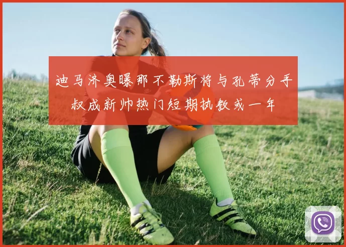 迪马济奥曝那不勒斯将与孔蒂分手囧叔成新帅热门短期执教或一年